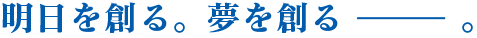 明日を創る。夢を創る。